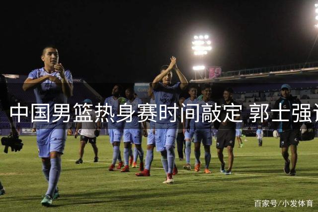 中国男篮热身赛时间敲定 郭士强调兵备战关键战役