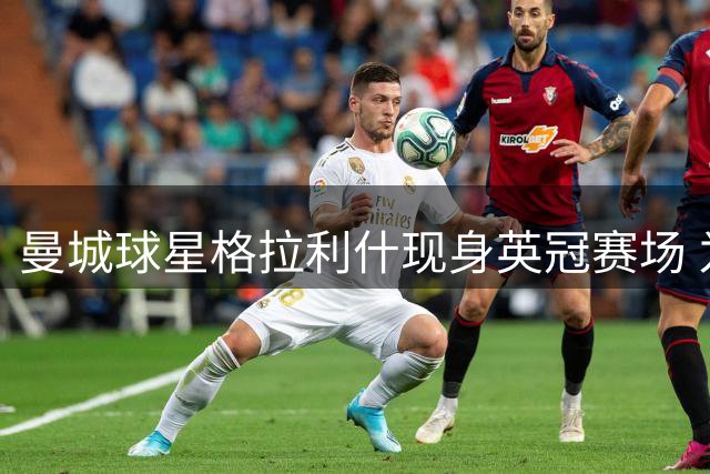 曼城球星格拉利什现身英冠赛场 为挚友罗宾逊助威