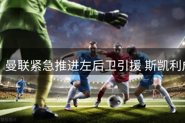 曼联紧急推进左后卫引援 斯凯利成肖接班人首选