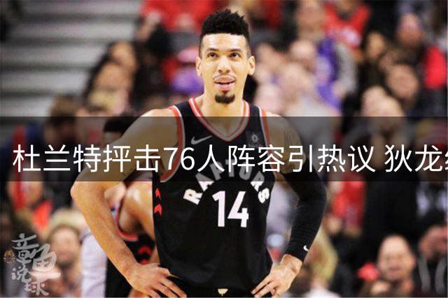 杜兰特抨击76人阵容引热议 狄龙续约太阳开启新篇章