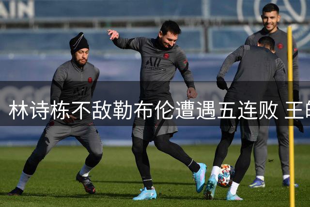 林诗栋不敌勒布伦遭遇五连败 王皓场边焦急表情引热议