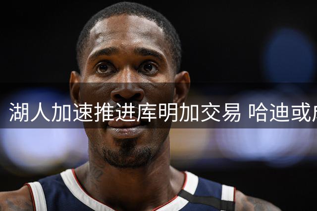 湖人加速推进库明加交易 哈迪或成关键筹码