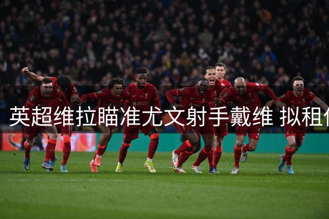 英超维拉瞄准尤文射手戴维 拟租借+强制买断方案