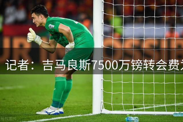 记者：吉马良斯7500万镑转会费为固定费用，浮动能使总额更高