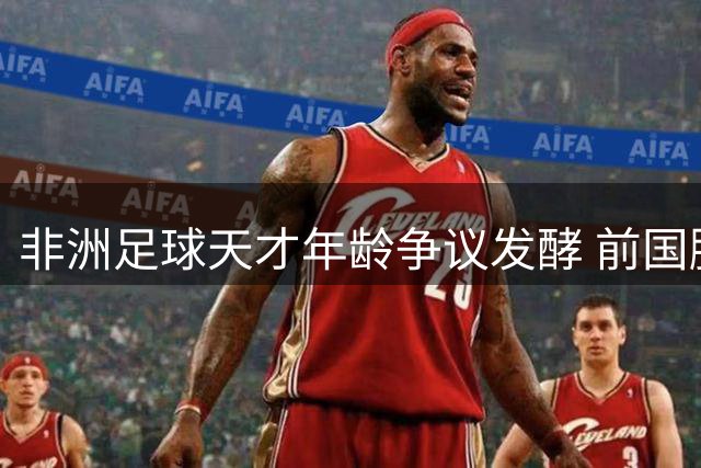 非洲足球天才年龄争议发酵 前国脚揭秘年龄造假产业链