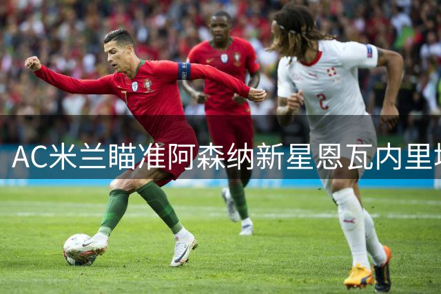 AC米兰瞄准阿森纳新星恩瓦内里填补恩昆库空缺