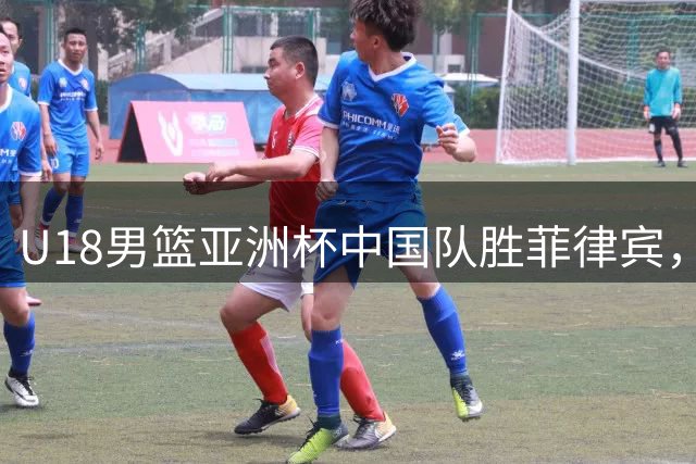 U18男篮亚洲杯中国队胜菲律宾，赛末风波险酿冲突